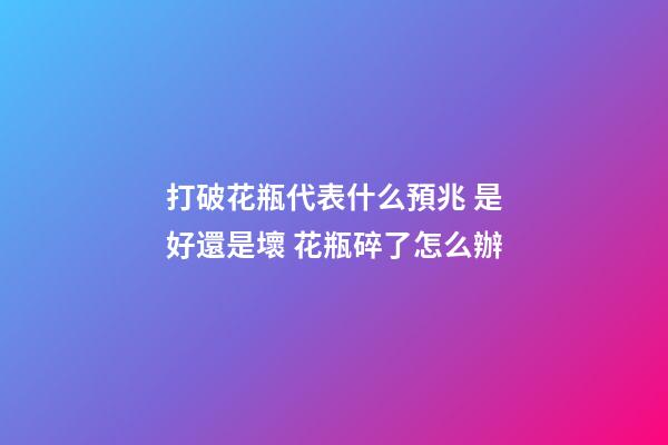 打破花瓶代表什么預兆 是好還是壞 花瓶碎了怎么辦